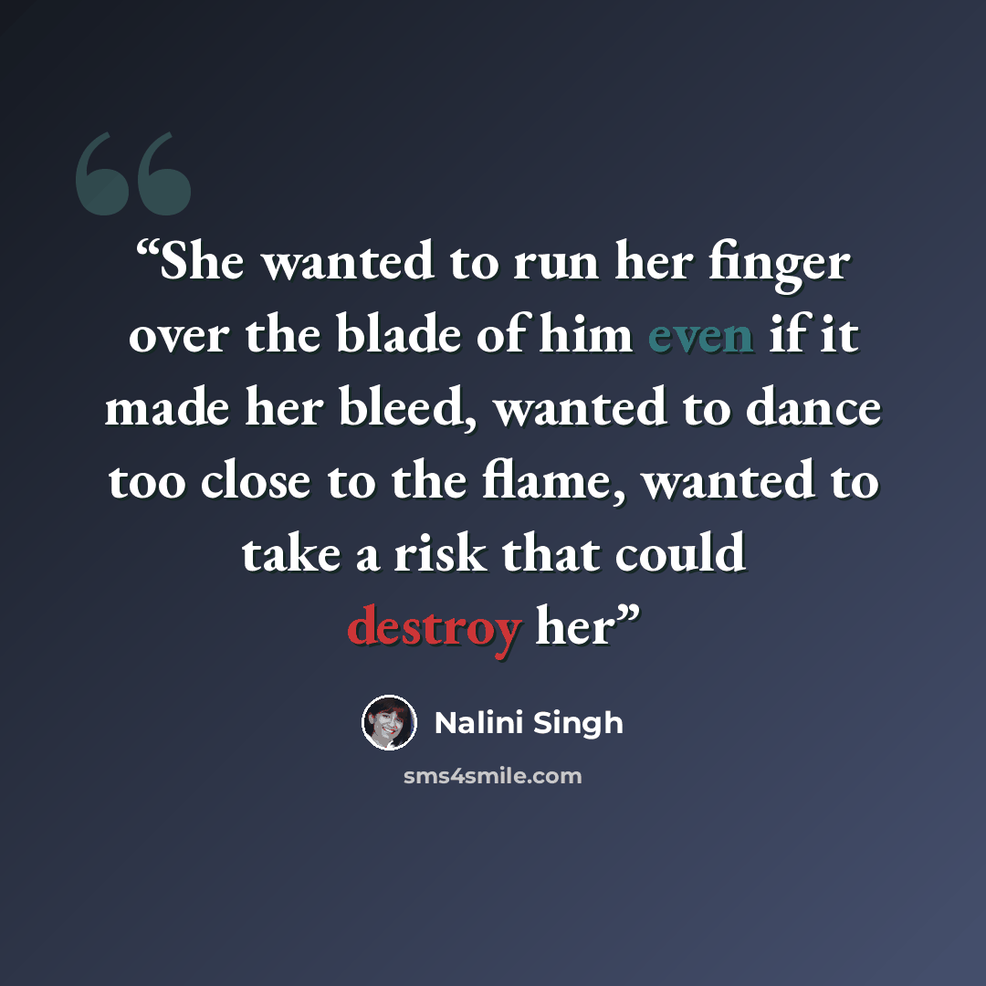 “She wanted to run her finger over the blade of him even if it made her bleed, wanted to dance too close to the flame, wanted to take a risk that could destroy her” quote by Nalini Singh