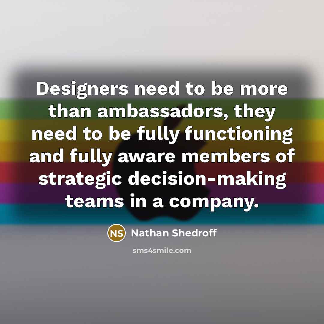 “Designers need to be more than ambassadors, they need to be fully functioning and fully aware members of strategic decision-making teams in a company.” quote by Nathan Shedroff