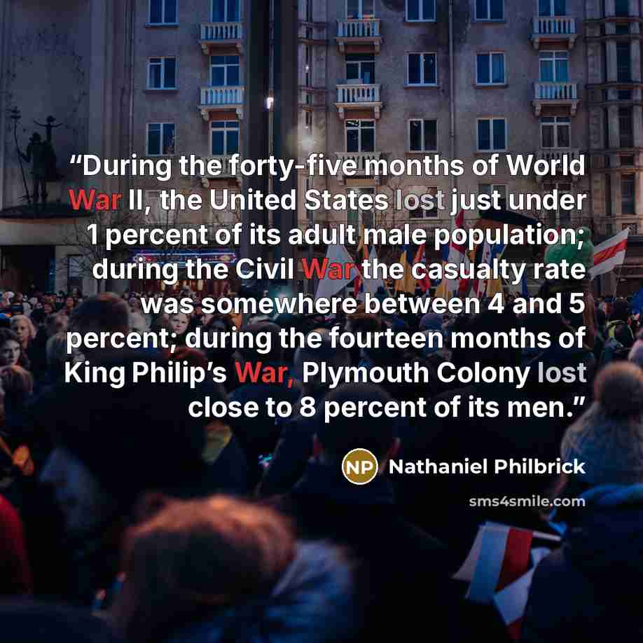 “During the forty-five months of World War II, the United States lost just under 1 percent of its adult male population; during the Civil War the casualty rate was somewhere between 4 and 5 percent; during the fourteen months of King Philip’s War, Plymouth Colony lost close to 8 percent of its men.” quote by Nathaniel Philbrick