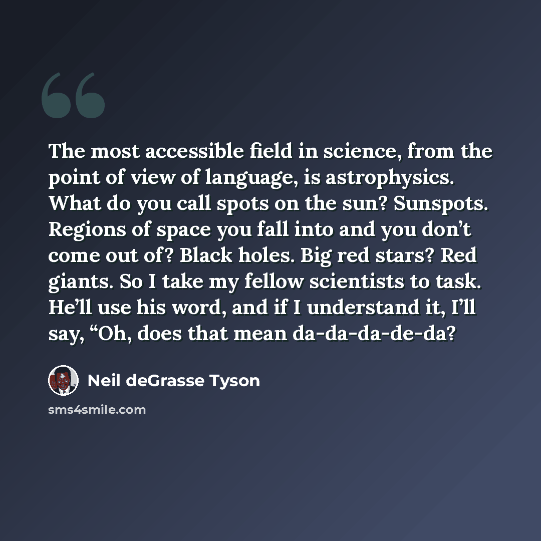 “The most accessible field in science, from the point of view of language, is astrophysics. What do you call spots on the sun? Sunspots. Regions of space you fall into and you don’t come out of? Black holes. Big red stars? Red giants. So I take my fellow scientists to task. He’ll use his word, and…” quote by Neil deGrasse Tyson