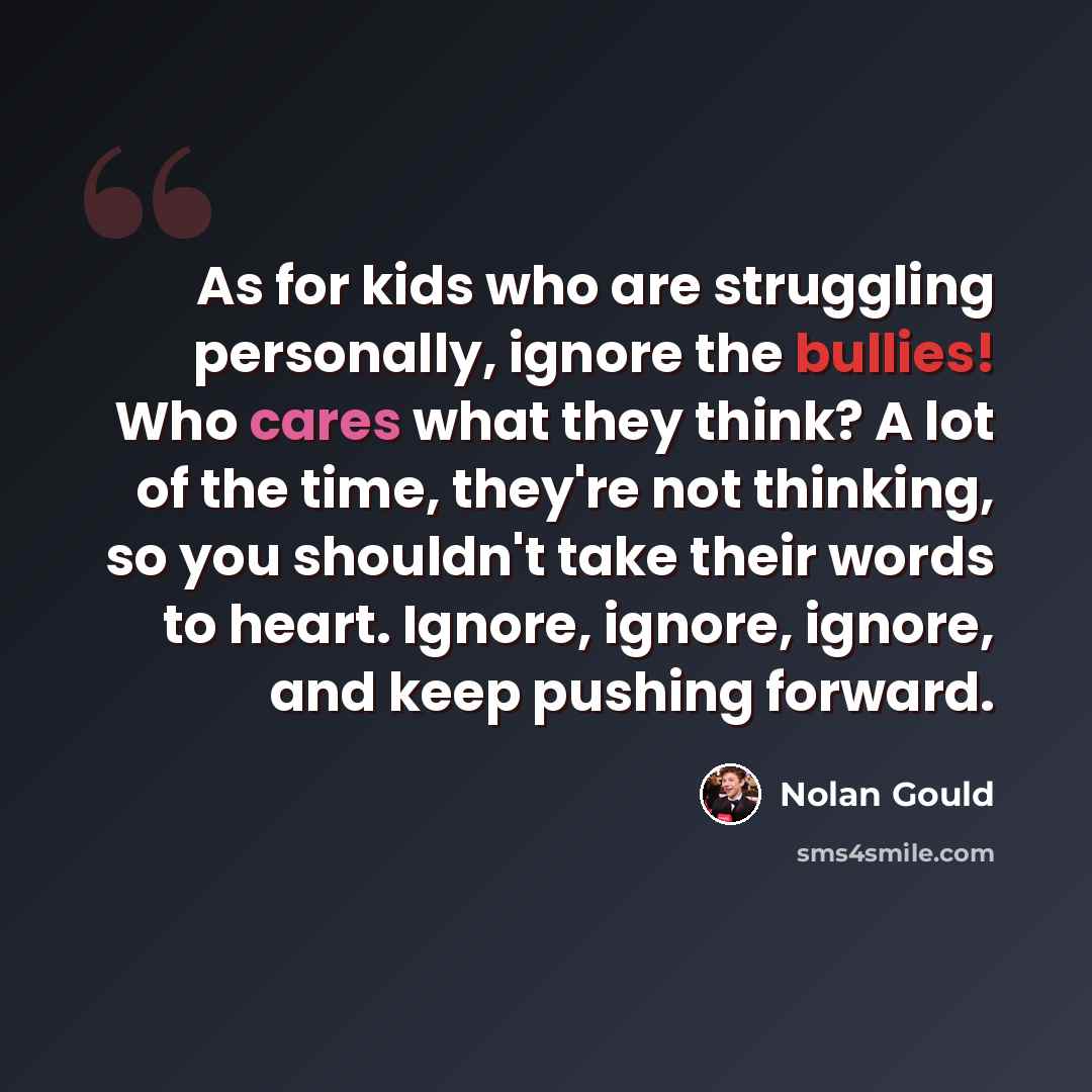 “As for kids who are struggling personally, ignore the bullies! Who cares what they think? A lot of the time, they're not thinking, so you shouldn't take their words to heart. Ignore, ignore, ignore, and keep pushing forward.” quote by Nolan Gould