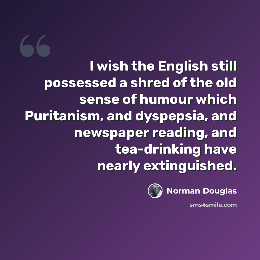 “I wish the English still possessed a shred of the old sense of humour which Puritanism, and dyspepsia, and newspaper reading, and tea-drinking have nearly extinguished.” quote by Norman Douglas