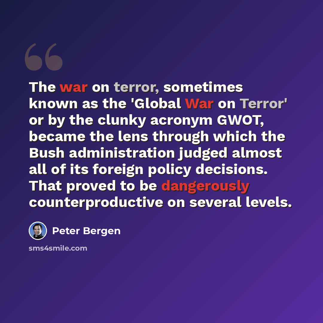 “The war on terror, sometimes known as the 'Global War on Terror' or by the clunky acronym GWOT, became the lens through which the Bush administration judged almost all of its foreign policy decisions. That proved to be dangerously counterproductive on several levels.” quote by Peter Bergen