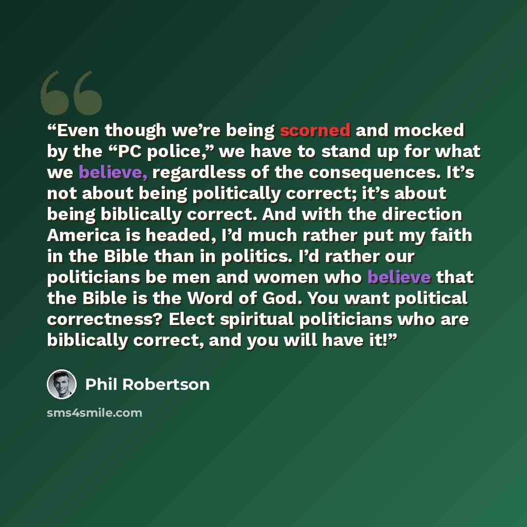 “Even though we’re being scorned and mocked by the “PC police,” we have to stand up for what we believe, regardless of the consequences. It’s not about being politically correct; it’s about being biblically correct. And with the direction America is headed, I’d much rather put my faith in the Bible…” quote by Phil Robertson