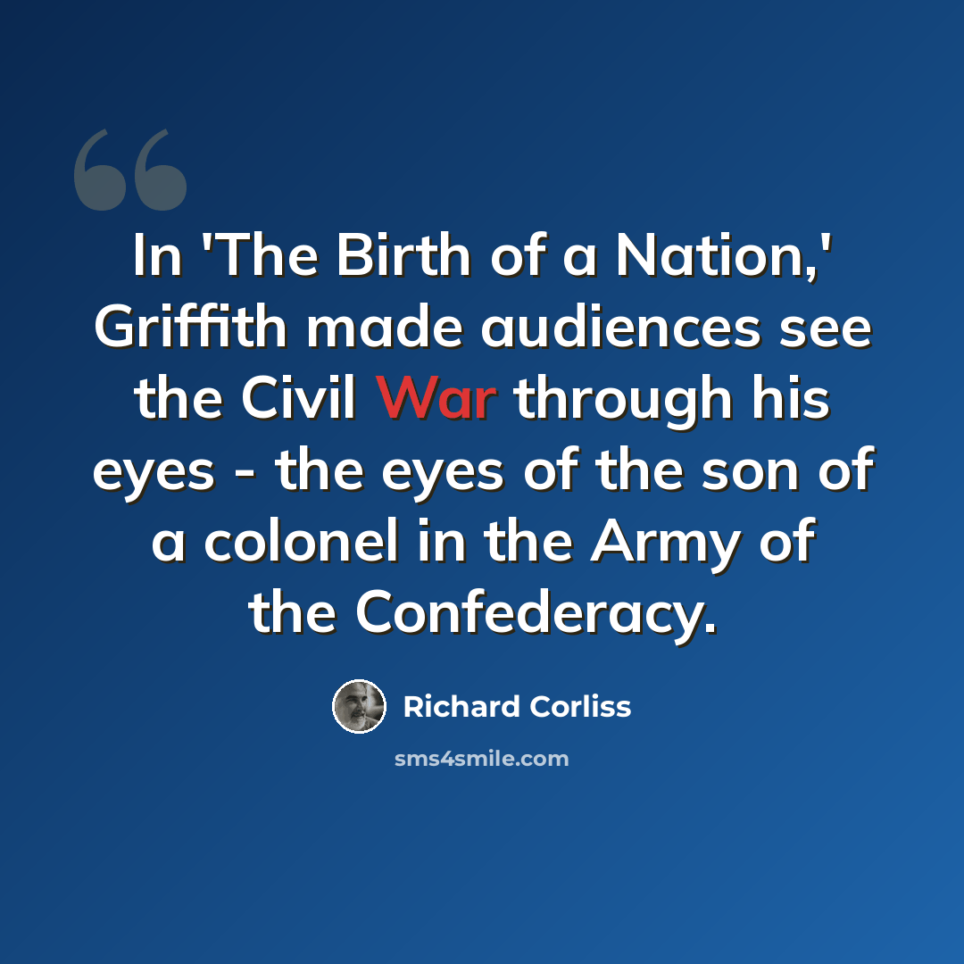 “In 'The Birth of a Nation,' Griffith made audiences see the Civil War through his eyes - the eyes of the son of a colonel in the Army of the Confederacy.” quote by Richard Corliss
