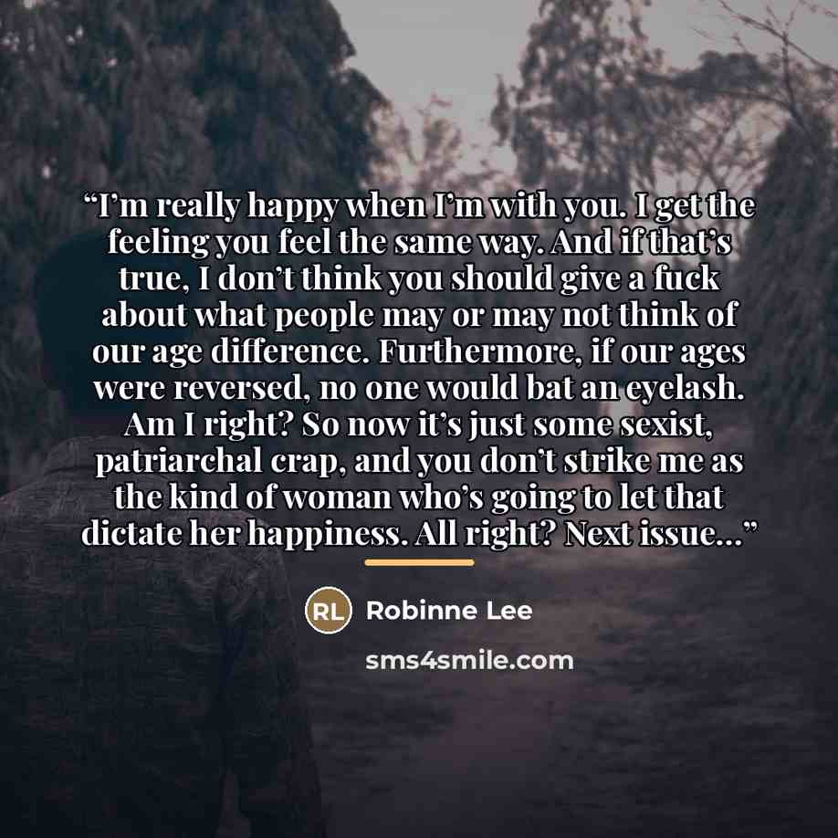 “I’m really happy when I’m with you. I get the feeling you feel the same way. And if that’s true, I don’t think you should give a fuck about what people may or may not think of our age difference. Furthermore, if our ages were reversed, no one would bat an eyelash. Am I right? So now it’s just some…” quote by Robinne Lee