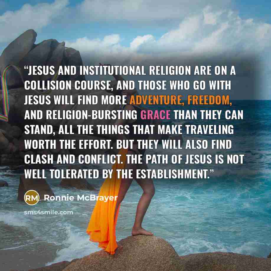 “Jesus and institutional religion are on a collision course, and those who go with Jesus will find more adventure, freedom, and religion-bursting grace than they can stand, all the things that make traveling worth the effort. But they will also find clash and conflict. The path of Jesus is not well…” quote by Ronnie McBrayer