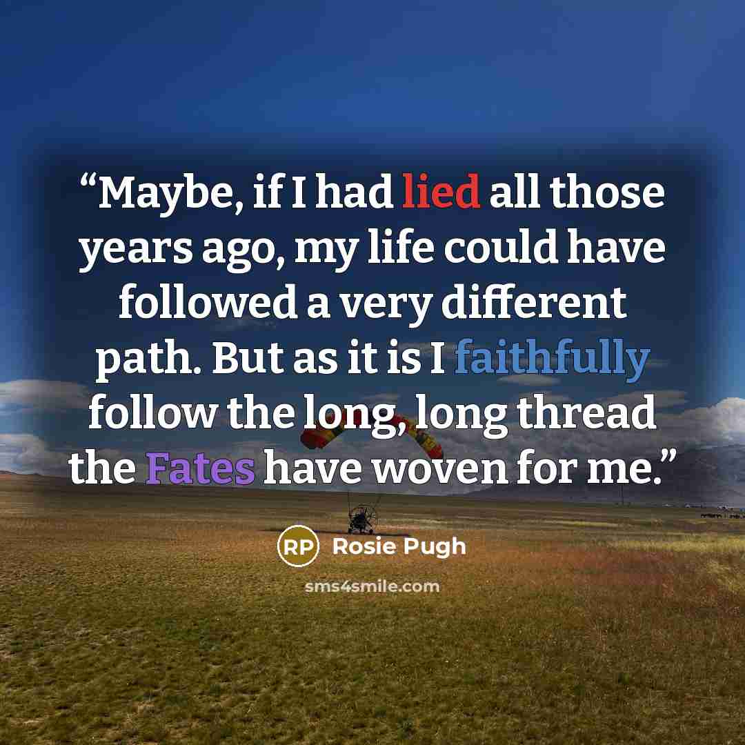 “Maybe, if I had lied all those years ago, my life could have followed a very different path. But as it is I faithfully follow the long, long thread the Fates have woven for me.” quote by Rosie Pugh