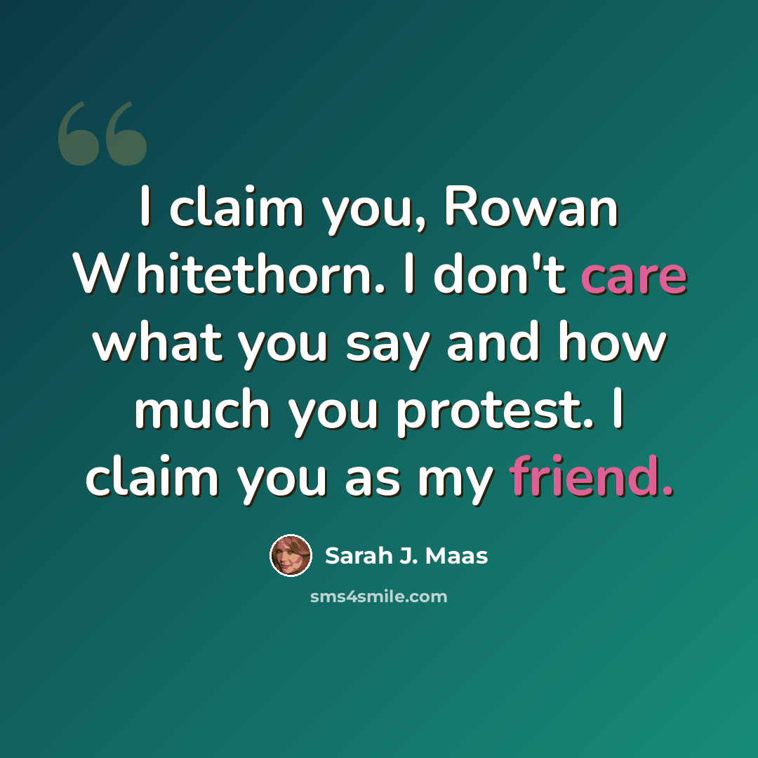 “I claim you, Rowan Whitethorn. I don't care what you say and how much you protest. I claim you as my friend.” quote by Sarah J. Maas