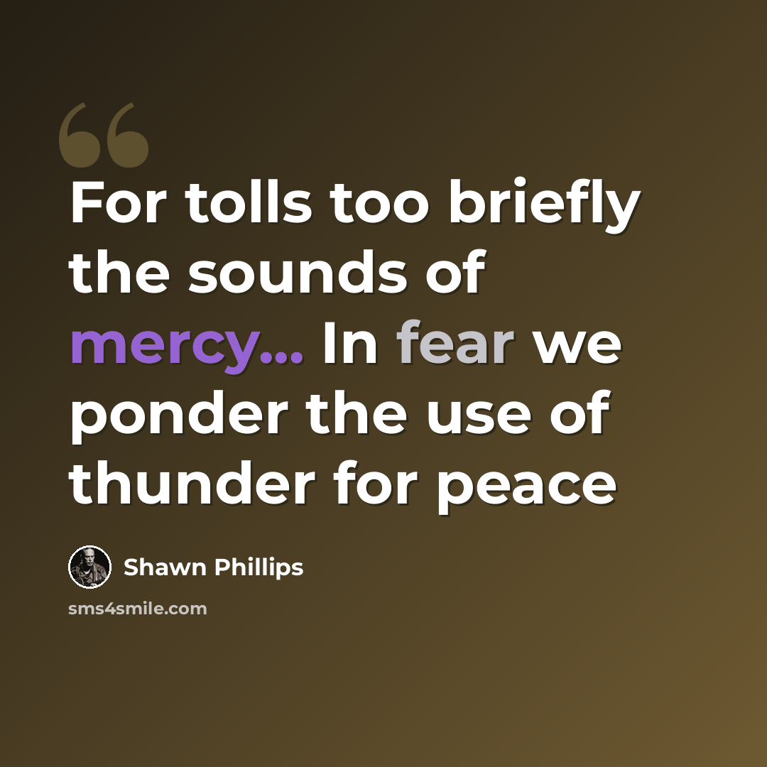 “For tolls too briefly the sounds of mercy... In fear we ponder the use of thunder for peace” quote by Shawn Phillips