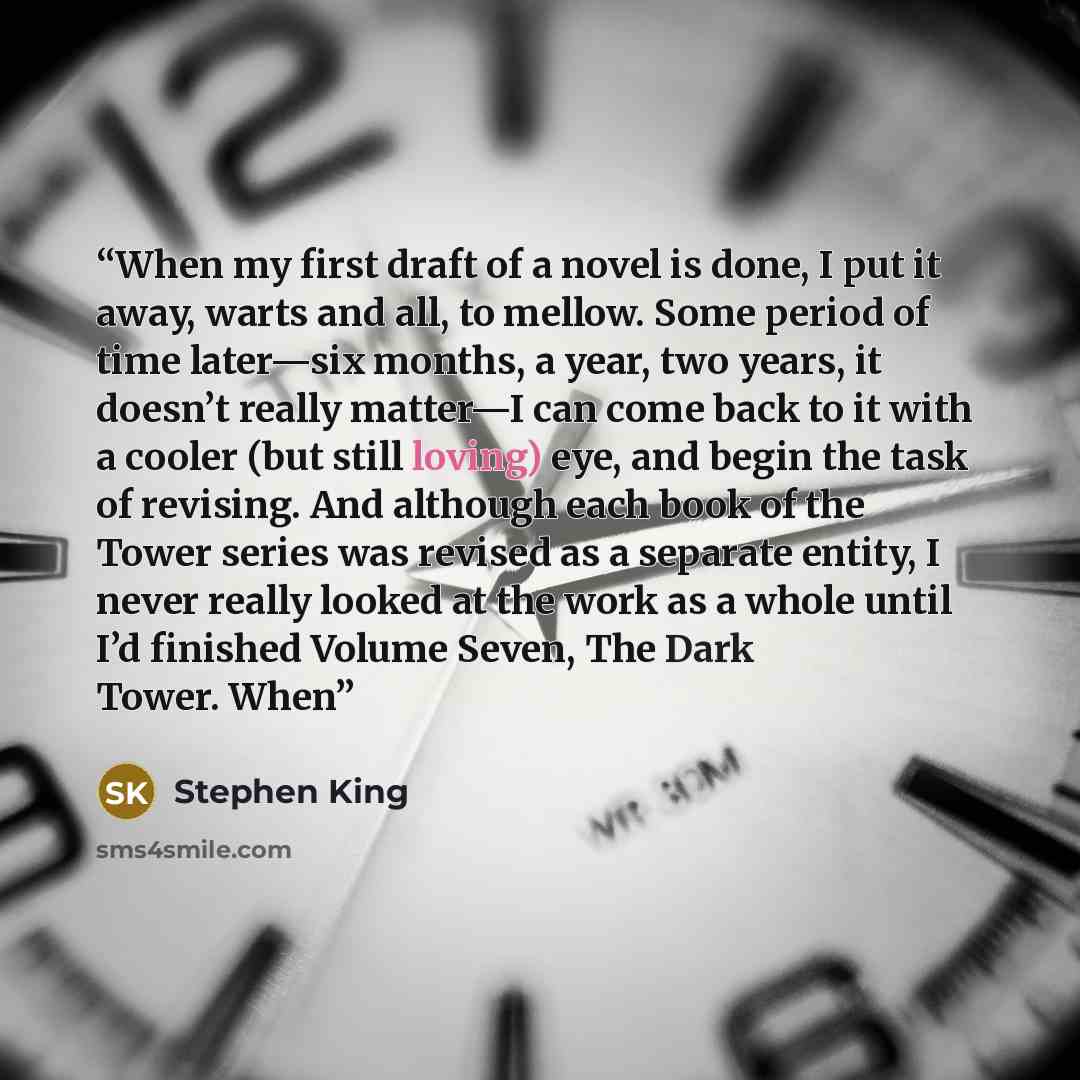 “When my first draft of a novel is done, I put it away, warts and all, to mellow. Some period of time later—six months, a year, two years, it doesn’t really matter—I can come back to it with a cooler (but still loving) eye, and begin the task of revising. And although each book of the Tower series…” quote by Stephen King