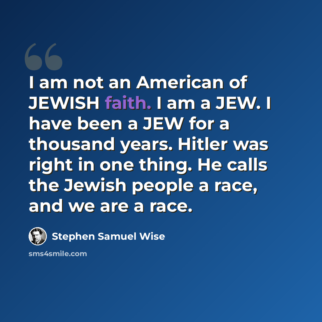 “I am not an American of JEWISH faith. I am a JEW. I have been a JEW for a thousand years. Hitler was right in one thing. He calls the Jewish people a race, and we are a race.” quote by Stephen Samuel Wise