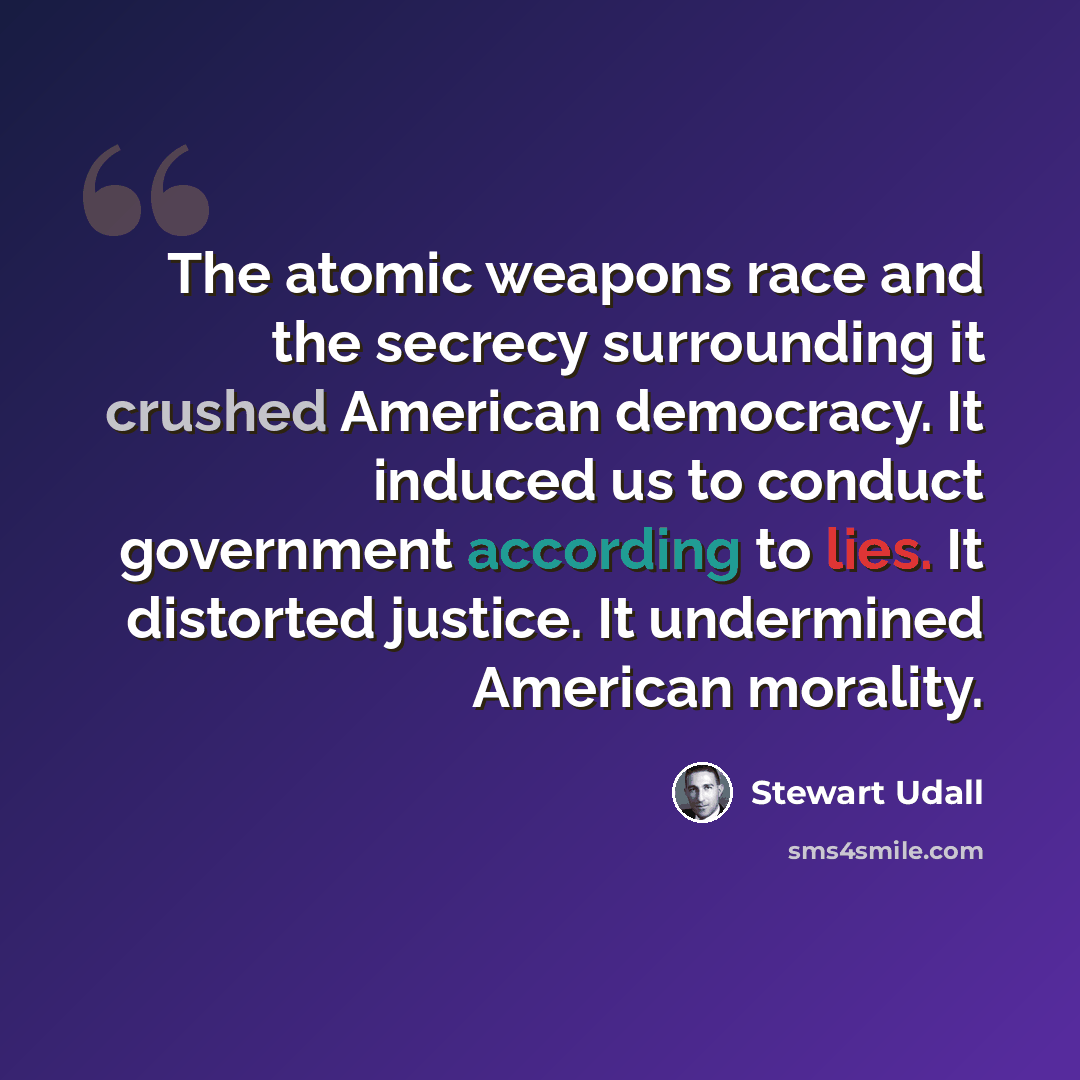 “The atomic weapons race and the secrecy surrounding it crushed American democracy. It induced us to conduct government according to lies. It distorted justice. It undermined American morality.” quote by Stewart Udall