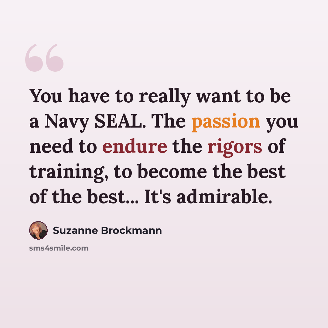 “You have to really want to be a Navy SEAL. The passion you need to endure the rigors of training, to become the best of the best... It's admirable.” quote by Suzanne Brockmann
