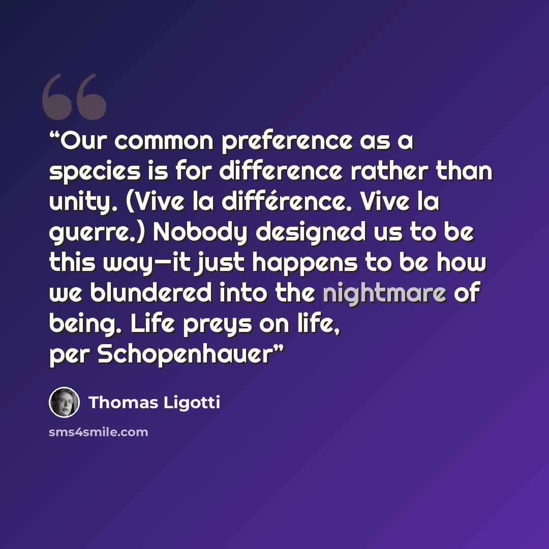 “Our common preference as a species is for difference rather than unity. (Vive la différence. Vive la guerre.) Nobody designed us to be this way—it just happens to be how we blundered into the nightmare of being. Life preys on life, per Schopenhauer” quote by Thomas Ligotti