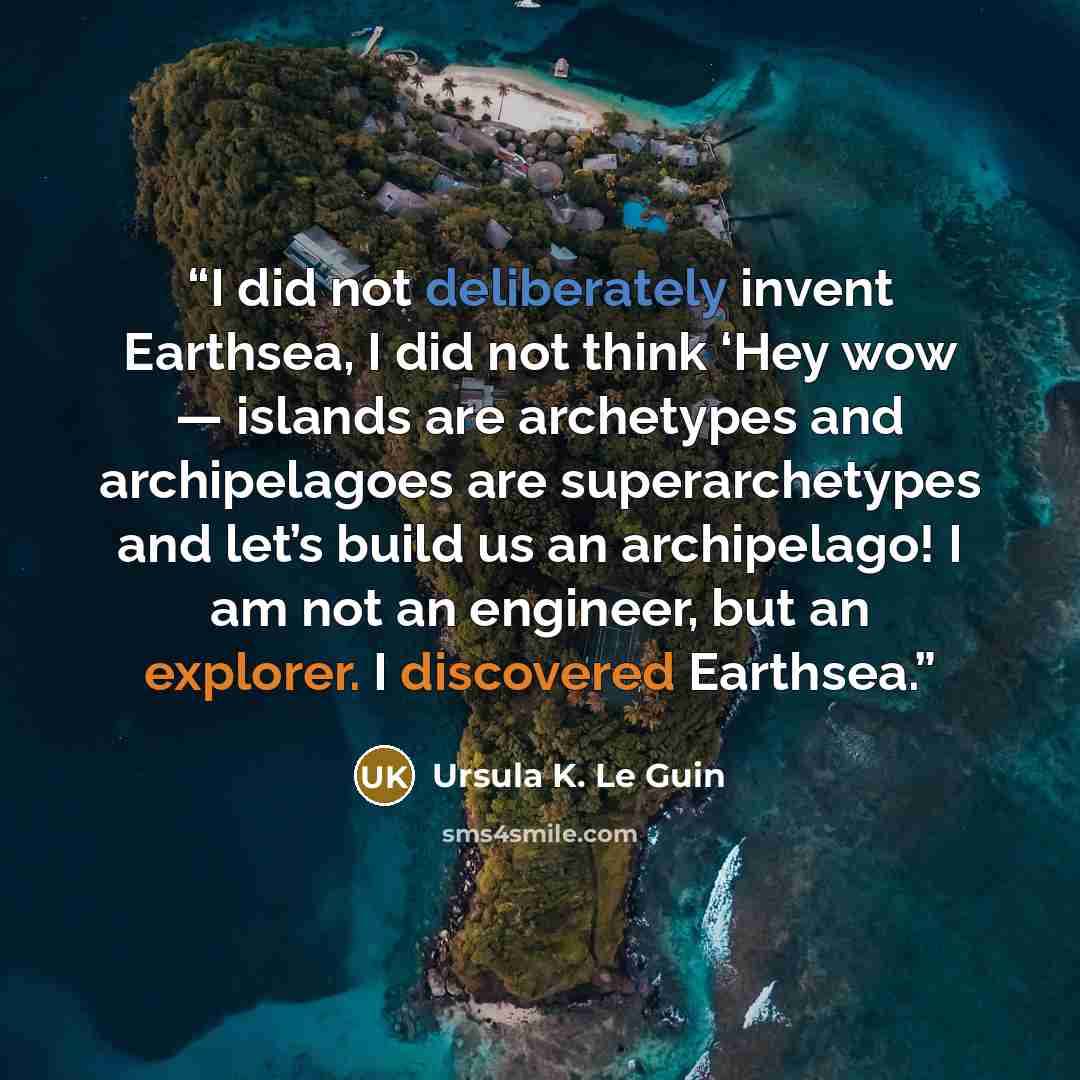 “I did not deliberately invent Earthsea, I did not think ‘Hey wow — islands are archetypes and archipelagoes are superarchetypes and let’s build us an archipelago! I am not an engineer, but an explorer. I discovered Earthsea.” quote by Ursula K. Le Guin