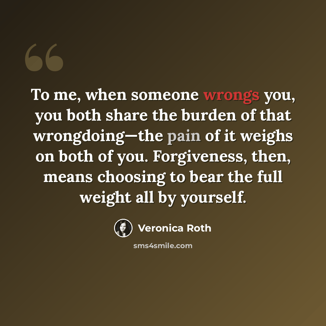 “To me, when someone wrongs you, you both share the burden of that wrongdoing—the pain of it weighs on both of you. Forgiveness, then, means choosing to bear the full weight all by yourself.” quote by Veronica Roth