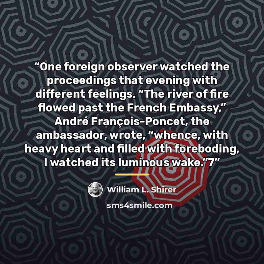 “One foreign observer watched the proceedings that evening with different feelings. “The river of fire flowed past the French Embassy,” André François-Poncet, the ambassador, wrote, “whence, with heavy heart and filled with foreboding, I watched its luminous wake.”7” quote by William L. Shirer