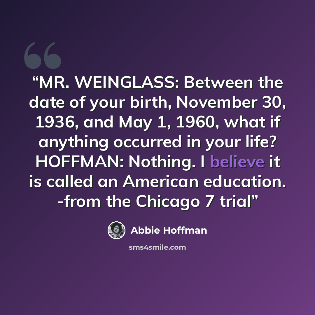 “MR. WEINGLASS: Between the date of your birth, November 30, 1936, and May 1, 1960, what if anything occurred in your life? HOFFMAN: Nothing. I believe it is called an American education. -from the Chicago 7 trial” quote by Abbie Hoffman