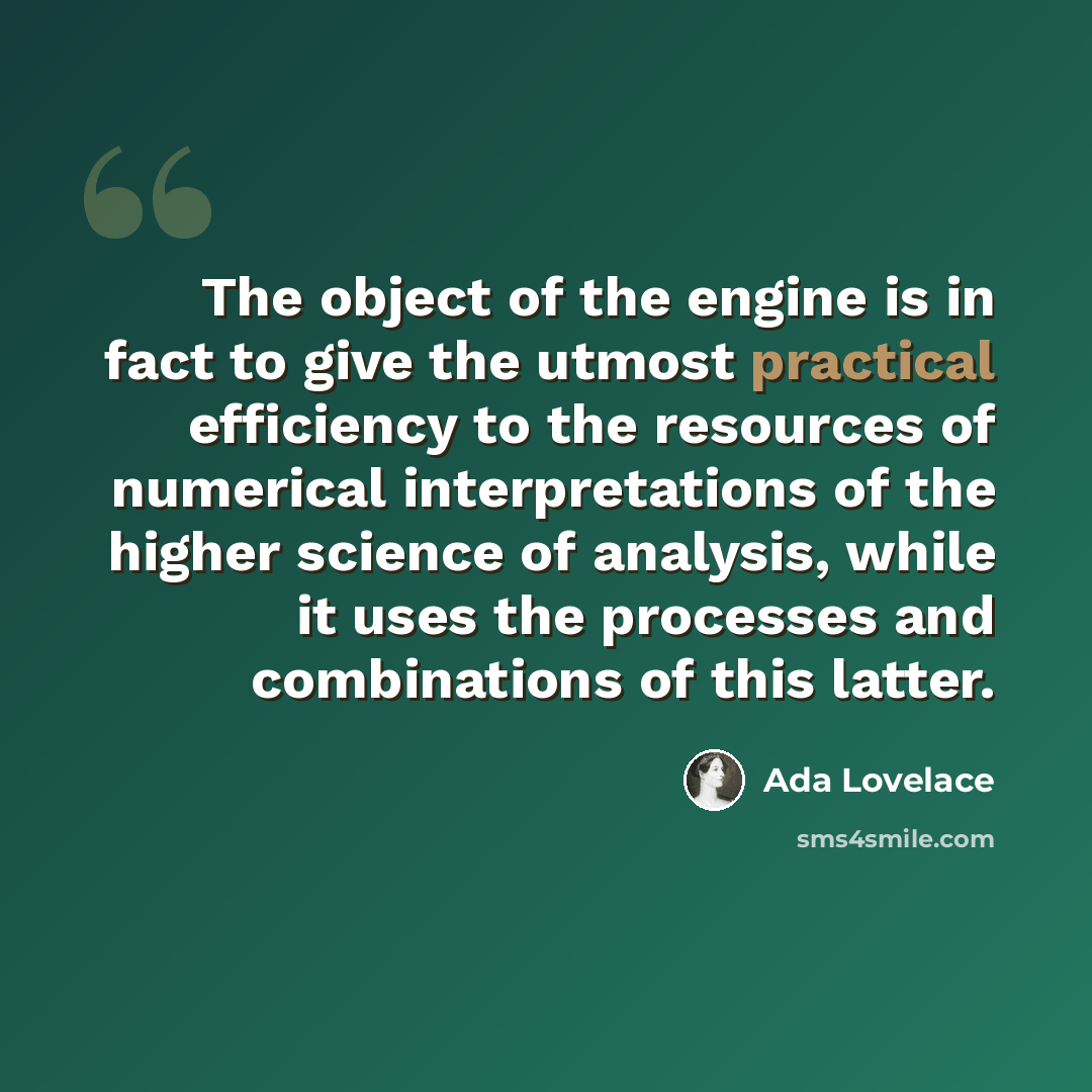 “The object of the engine is in fact to give the utmost practical efficiency to the resources of numerical interpretations of the higher science of analysis, while it uses the processes and combinations of this latter.” quote by Ada Lovelace