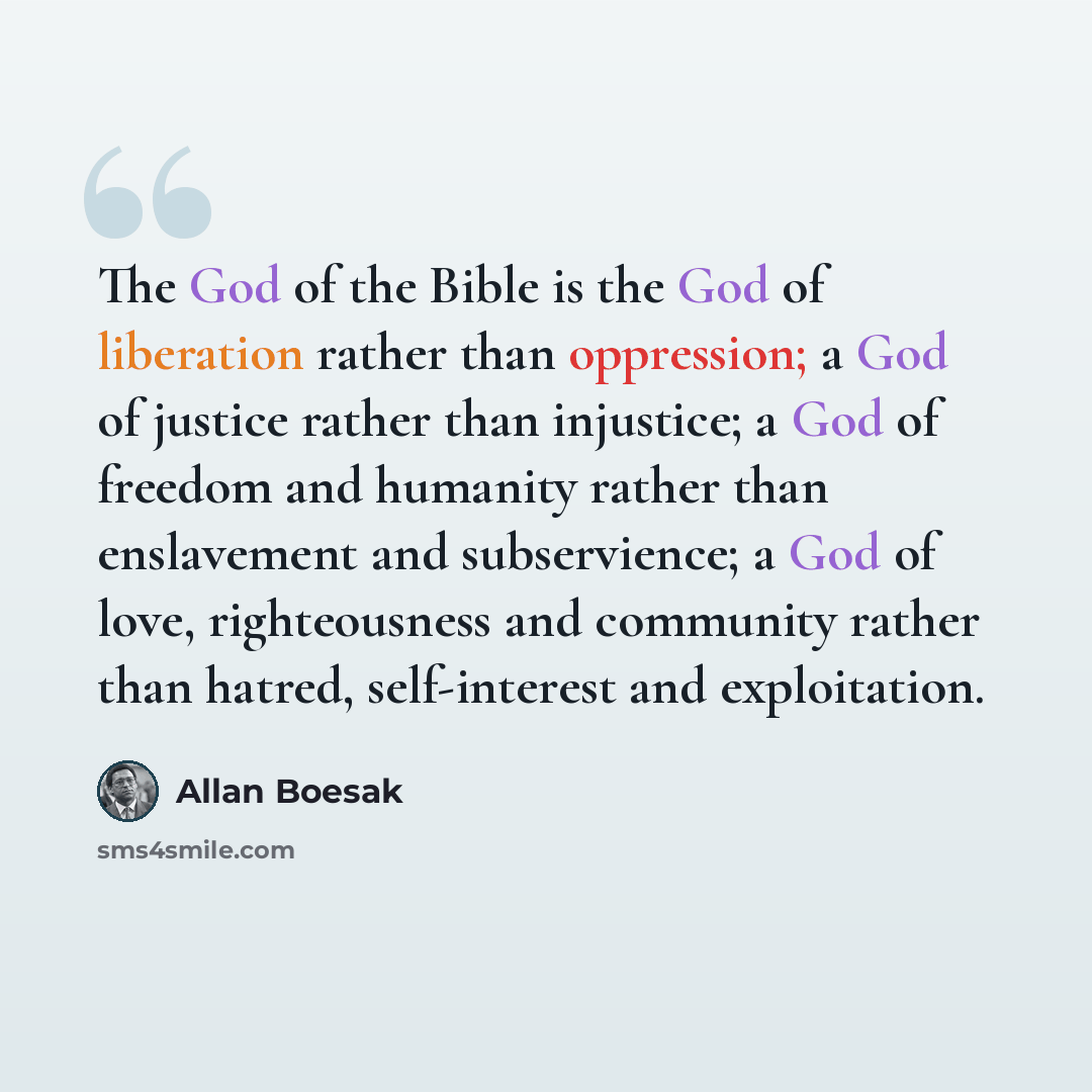 “The God of the Bible is the God of liberation rather than oppression; a God of justice rather than injustice; a God of freedom and humanity rather than enslavement and subservience; a God of love, righteousness and community rather than hatred, self-interest and exploitation.” quote by Allan Boesak