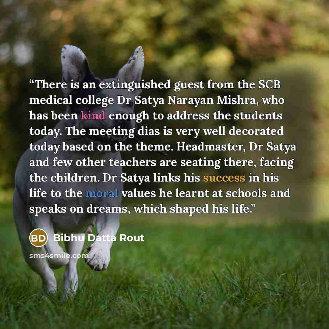 “There is an extinguished guest from the SCB medical college Dr Satya Narayan Mishra, who has been kind enough to address the students today. The meeting dias is very well decorated today based on the theme. Headmaster, Dr Satya and few other teachers are seating there, facing the children. Dr…” quote by Bibhu Datta Rout
