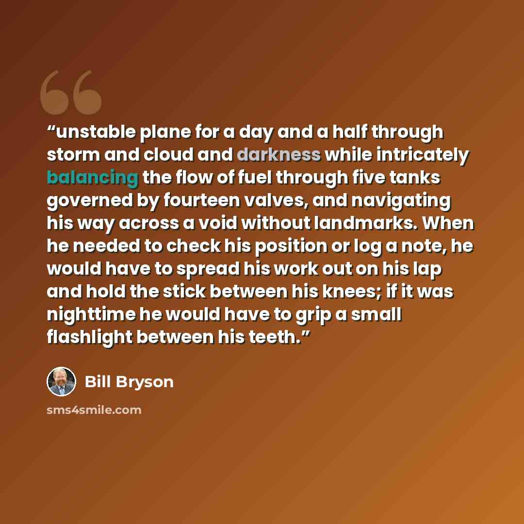 “unstable plane for a day and a half through storm and cloud and darkness while intricately balancing the flow of fuel through five tanks governed by fourteen valves, and navigating his way across a void without landmarks. When he needed to check his position or log a note, he would have to spread…” quote by Bill Bryson