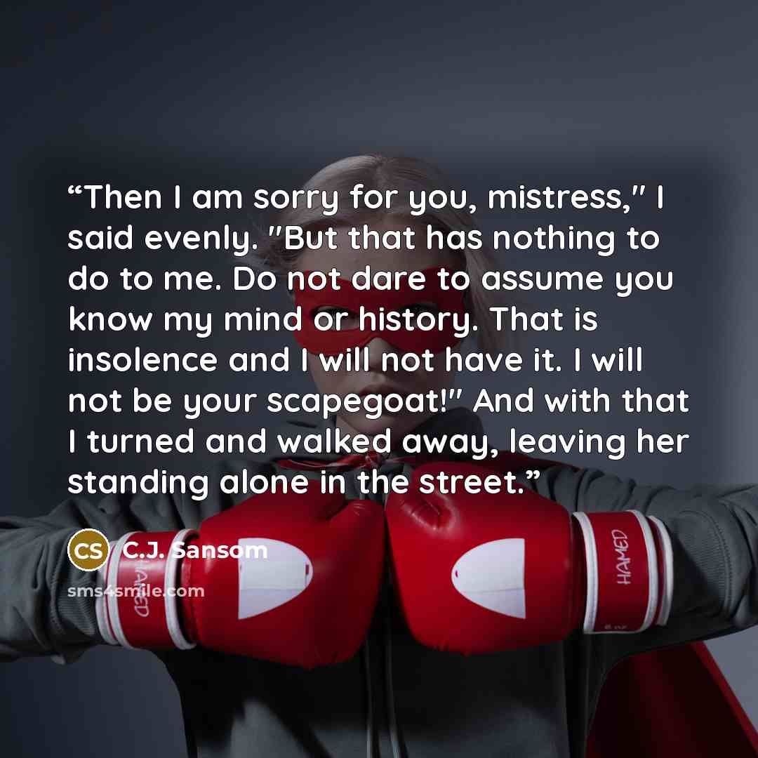 “Then I am sorry for you, mistress," I said evenly. "But that has nothing to do to me. Do not dare to assume you know my mind or history. That is insolence and I will not have it. I will not be your scapegoat!" And with that I turned and walked away, leaving her standing alone in the street.” quote by C.J. Sansom