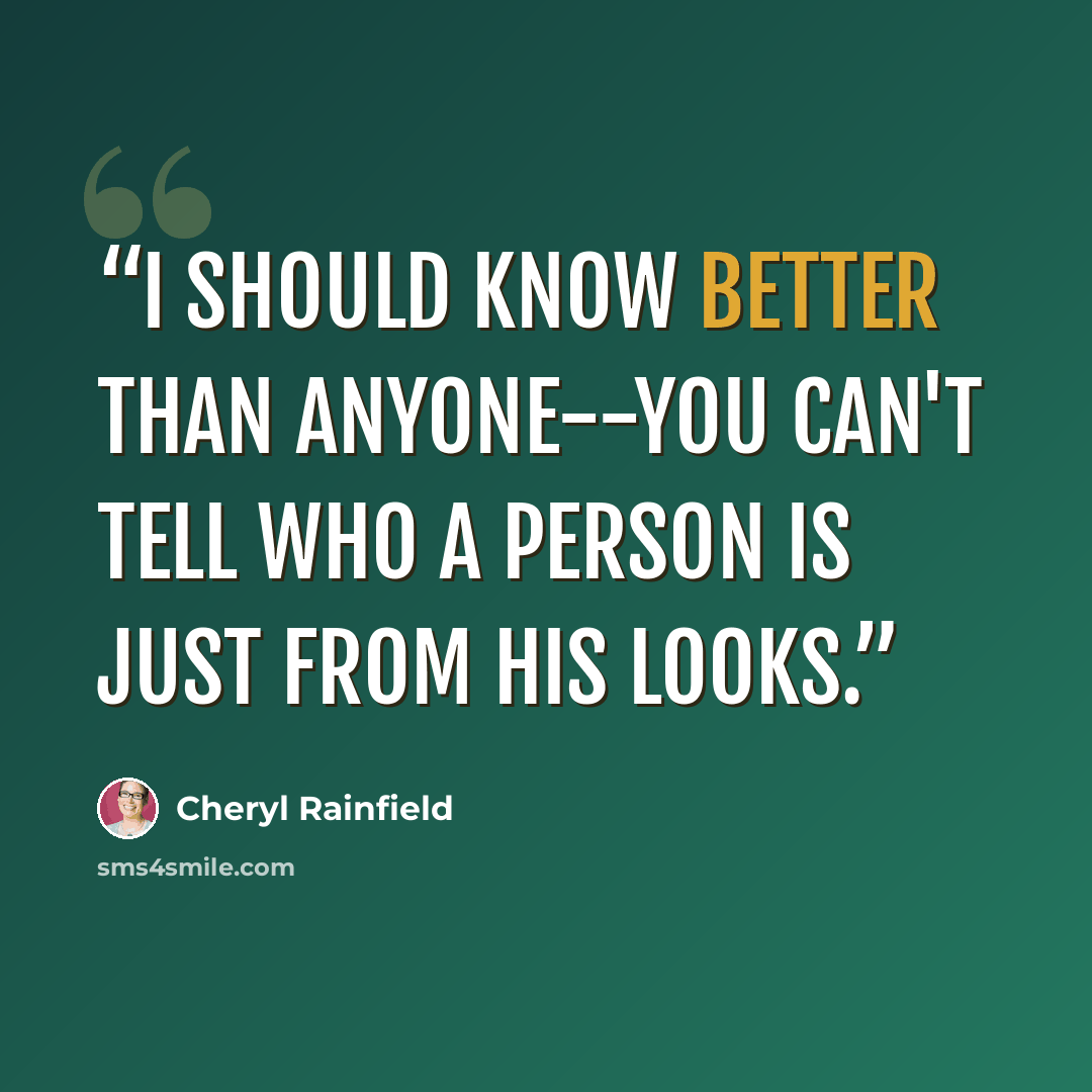 “I should know better than anyone--you can't tell who a person is just from his looks.” quote by Cheryl Rainfield