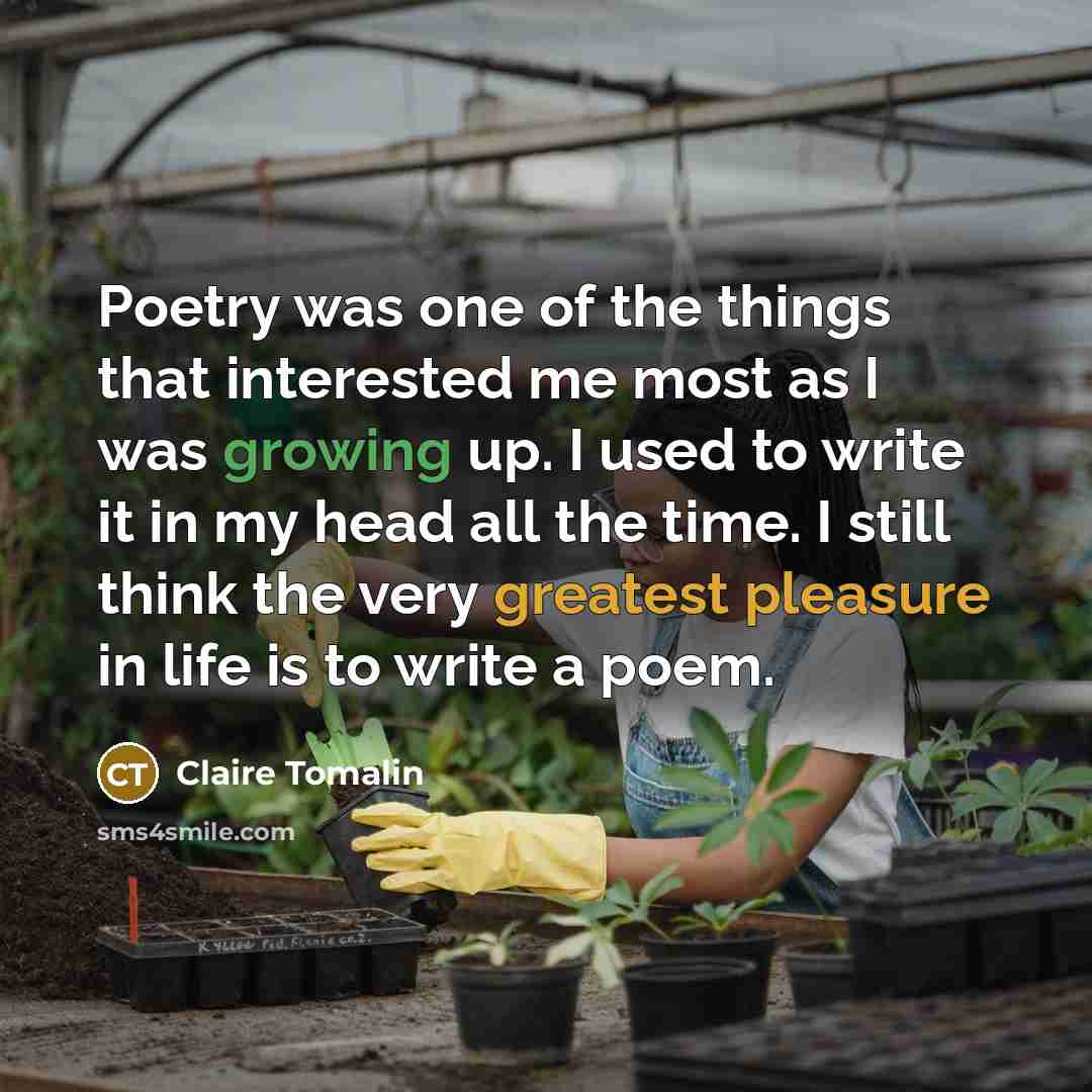 “Poetry was one of the things that interested me most as I was growing up. I used to write it in my head all the time. I still think the very greatest pleasure in life is to write a poem.” quote by Claire Tomalin