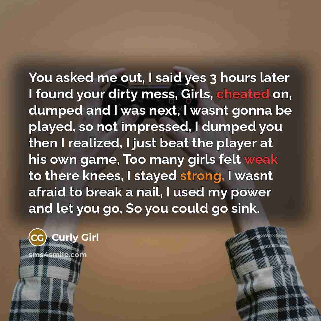 “You asked me out, I said yes 3 hours later I found your dirty mess, Girls, cheated on, dumped and I was next, I wasnt gonna be played, so not impressed, I dumped you then I realized, I just beat the player at his own game, Too many girls felt weak to there knees, I stayed strong, I wasnt afraid to…” quote by Curly Girl