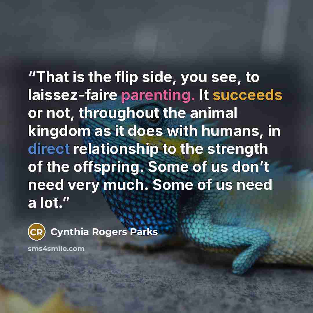 “That is the flip side, you see, to laissez-faire parenting. It succeeds or not, throughout the animal kingdom as it does with humans, in direct relationship to the strength of the offspring. Some of us don’t need very much. Some of us need a lot.” quote by Cynthia Rogers Parks