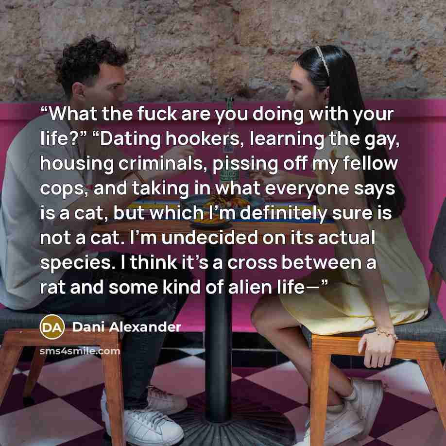 “What the fuck are you doing with your life?” “Dating hookers, learning the gay, housing criminals, pissing off my fellow cops, and taking in what everyone says is a cat, but which I’m definitely sure is not a cat. I’m undecided on its actual species. I think it’s a cross between a rat and some…” quote by Dani Alexander