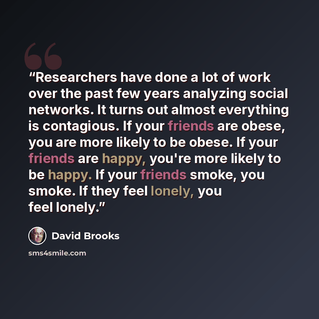“Researchers have done a lot of work over the past few years analyzing social networks. It turns out almost everything is contagious. If your friends are obese, you are more likely to be obese. If your friends are happy, you're more likely to be happy. If your friends smoke, you smoke. If they feel…” quote by David Brooks