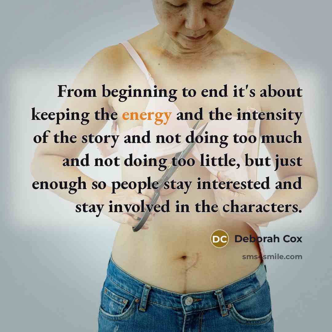 “From beginning to end it's about keeping the energy and the intensity of the story and not doing too much and not doing too little, but just enough so people stay interested and stay involved in the characters.” quote by Deborah Cox