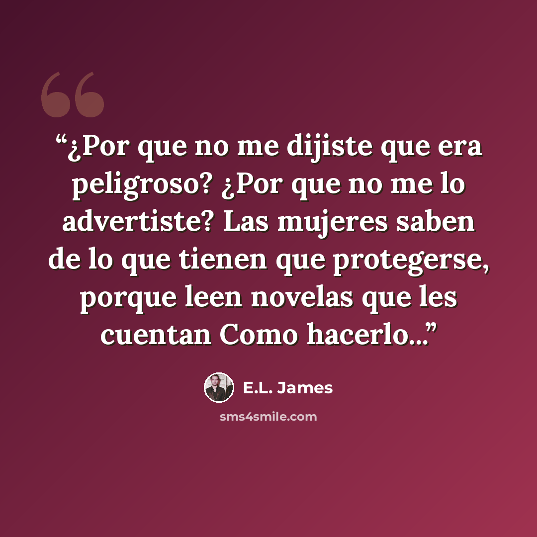 “¿Por que no me dijiste que era peligroso? ¿Por que no me lo advertiste? Las mujeres saben de lo que tienen que protegerse, porque leen novelas que les cuentan Como hacerlo...” quote by E.L. James