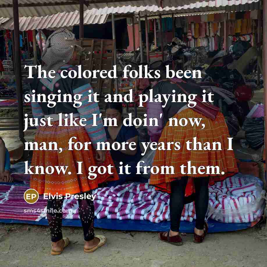 “The colored folks been singing it and playing it just like I'm doin' now, man, for more years than I know. I got it from them.” quote by Elvis Presley