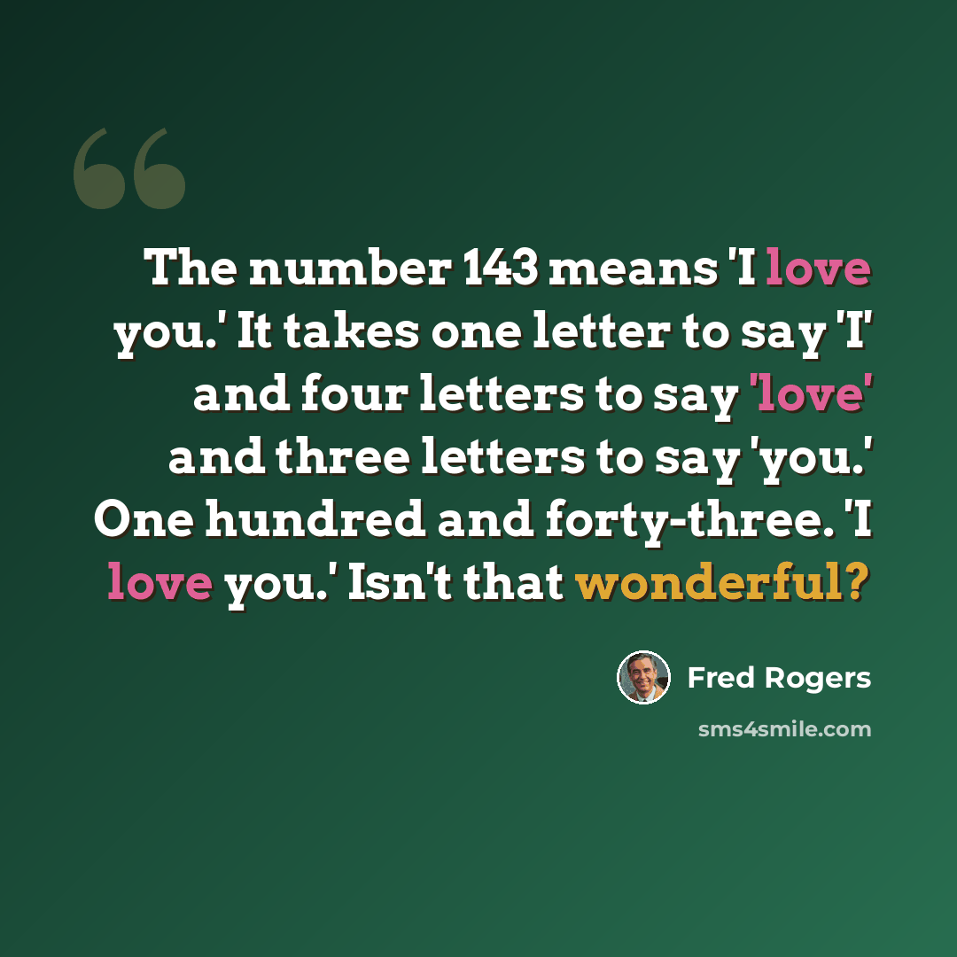 “The number 143 means 'I love you.' It takes one letter to say 'I' and four letters to say 'love' and three letters to say 'you.' One hundred and forty-three. 'I love you.' Isn't that wonderful?” quote by Fred Rogers
