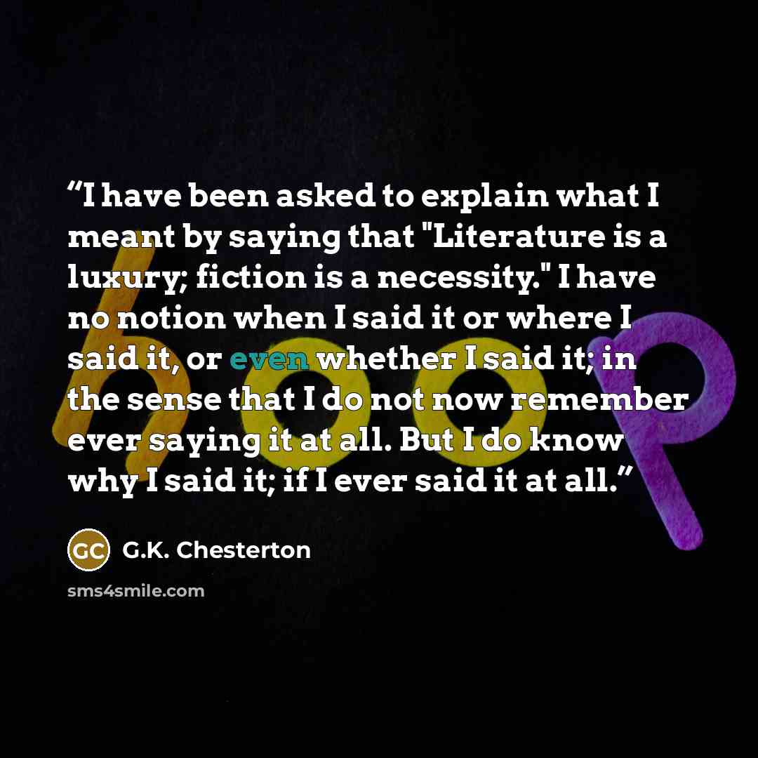 “I have been asked to explain what I meant by saying that "Literature is a luxury; fiction is a necessity." I have no notion when I said it or where I said it, or even whether I said it; in the sense that I do not now remember ever saying it at all. But I do know why I said it; if I ever said it at…” quote by G.K. Chesterton