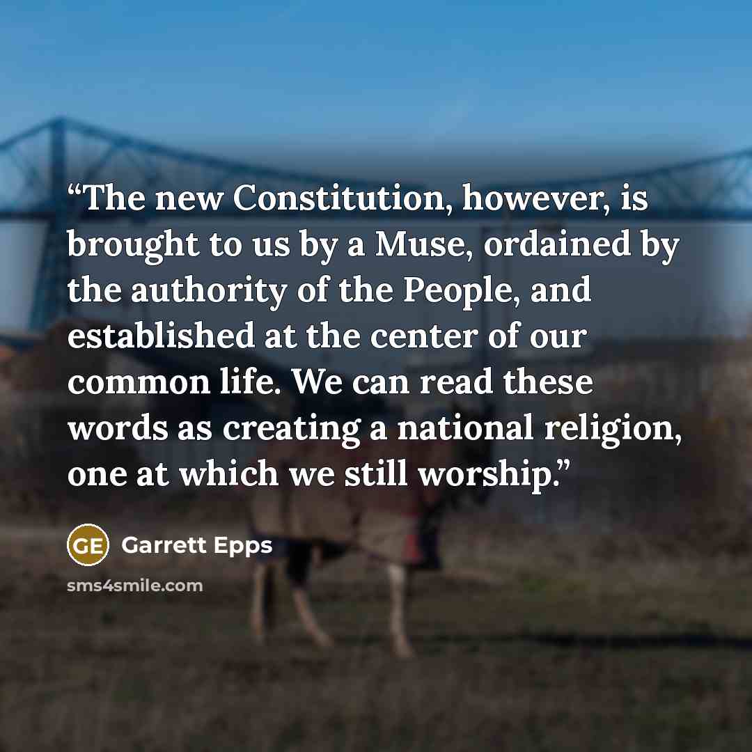 “The new Constitution, however, is brought to us by a Muse, ordained by the authority of the People, and established at the center of our common life. We can read these words as creating a national religion, one at which we still worship.” quote by Garrett Epps