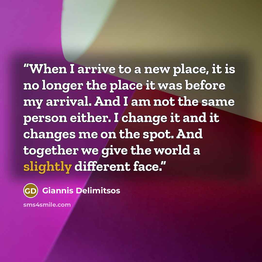 “When I arrive to a new place, it is no longer the place it was before my arrival. And I am not the same person either. I change it and it changes me on the spot. And together we give the world a slightly different face.” quote by Giannis Delimitsos