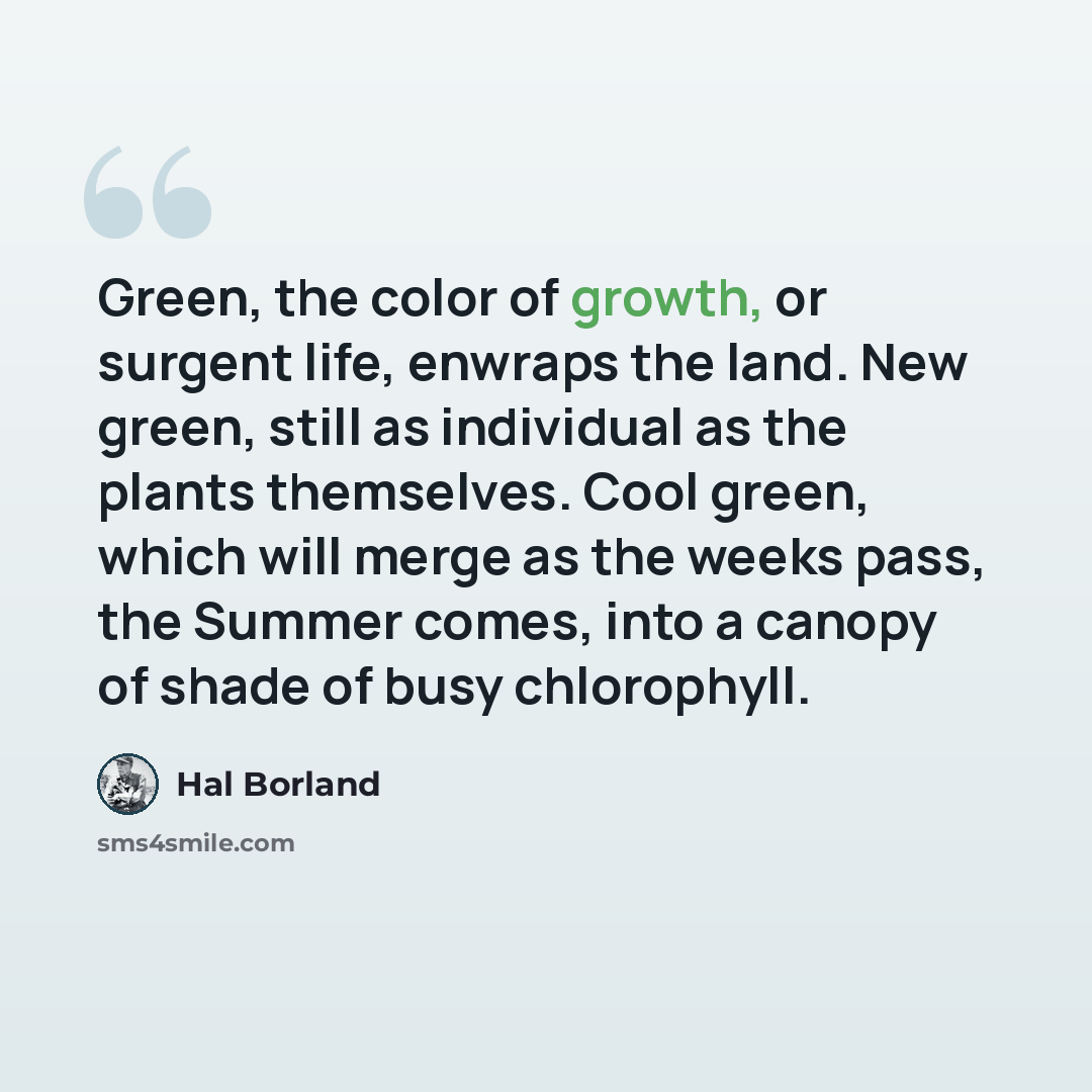 “Green, the color of growth, or surgent life, enwraps the land. New green, still as individual as the plants themselves. Cool green, which will merge as the weeks pass, the Summer comes, into a canopy of shade of busy chlorophyll.” quote by Hal Borland