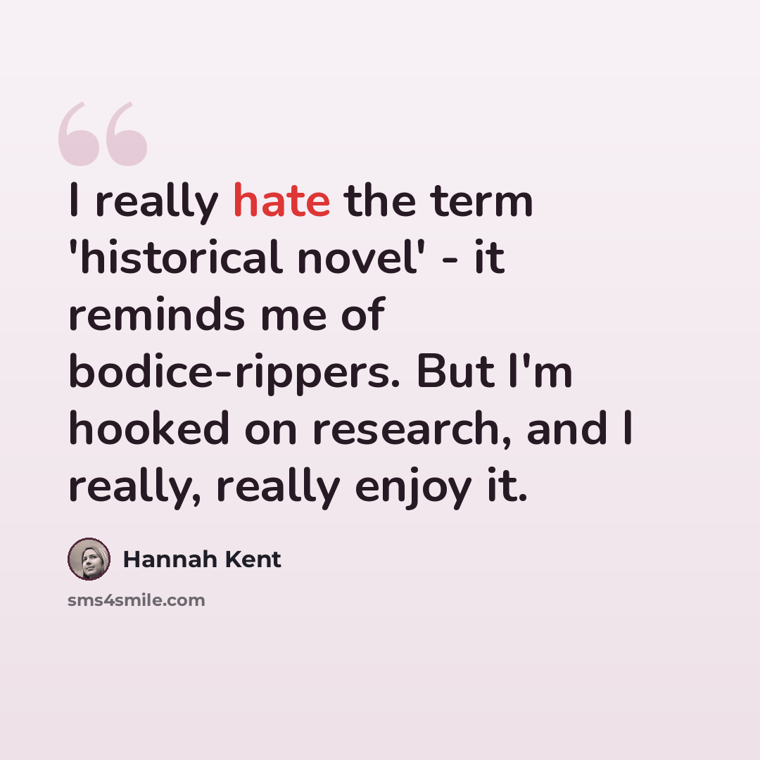 “I really hate the term 'historical novel' - it reminds me of bodice-rippers. But I'm hooked on research, and I really, really enjoy it.” quote by Hannah Kent