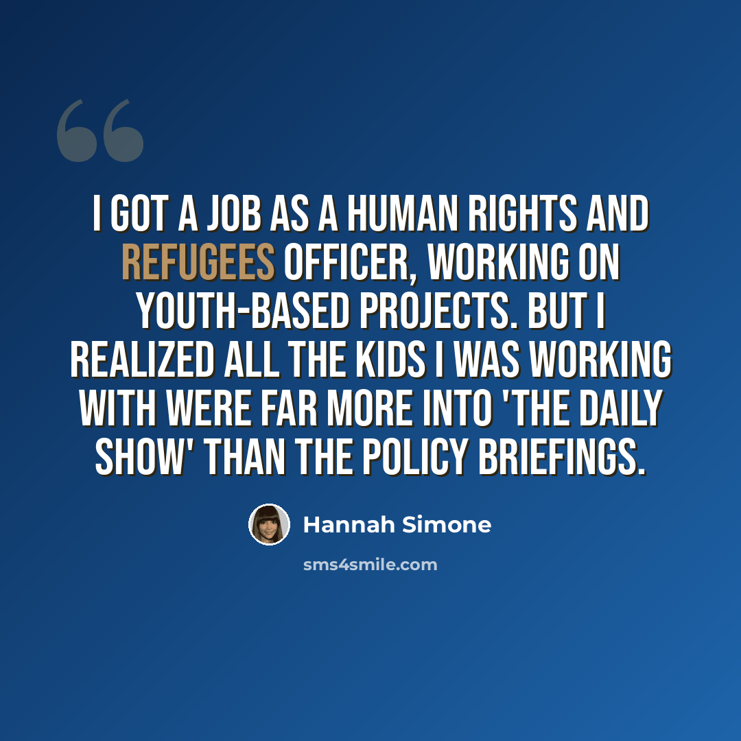 “I got a job as a human rights and refugees officer, working on youth-based projects. But I realized all the kids I was working with were far more into 'The Daily Show' than the policy briefings.” quote by Hannah Simone