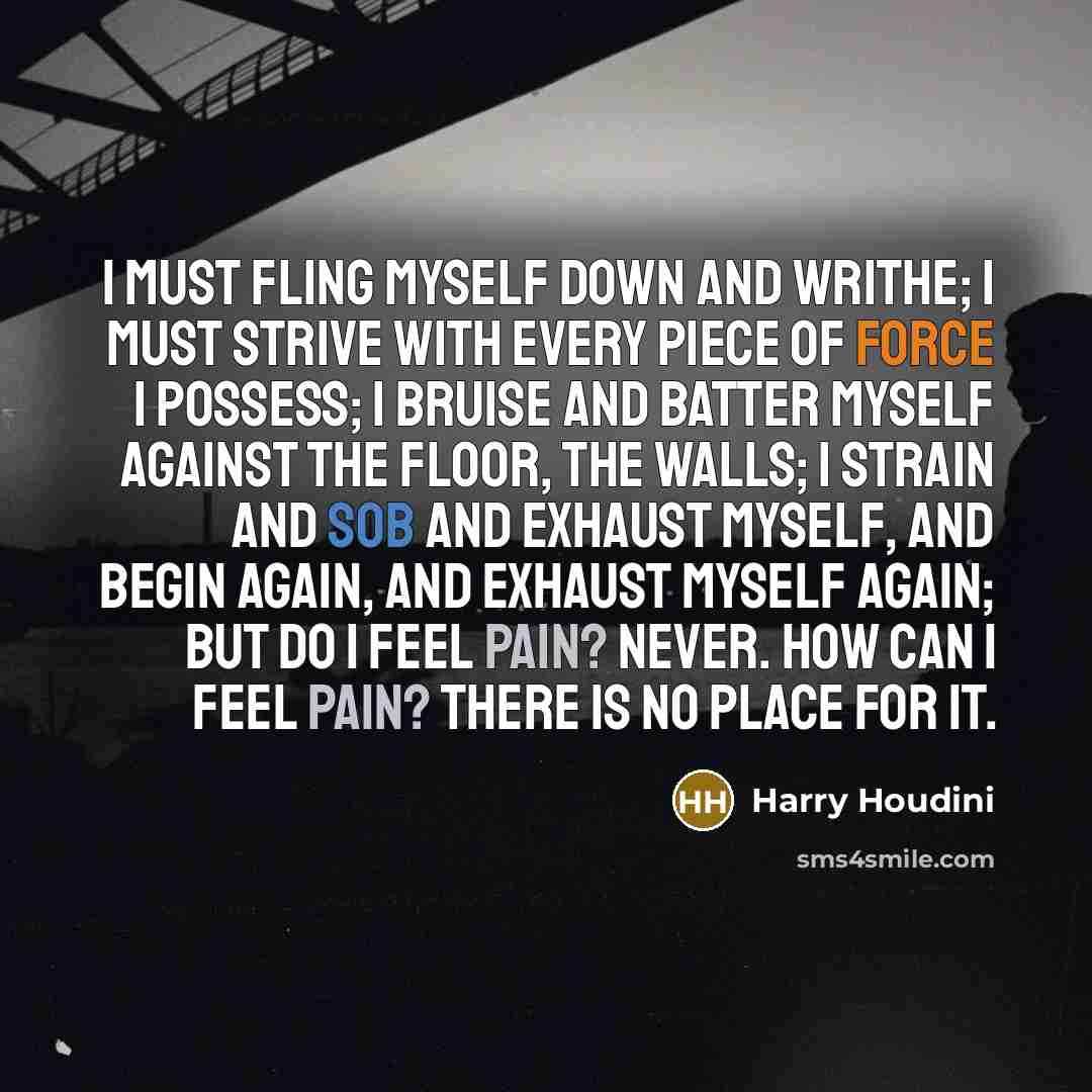 “I must fling myself down and writhe; I must strive with every piece of force I possess; I bruise and batter myself against the floor, the walls; I strain and sob and exhaust myself, and begin again, and exhaust myself again; but do I feel pain? Never. How can I feel pain? There is no place for it.” quote by Harry Houdini