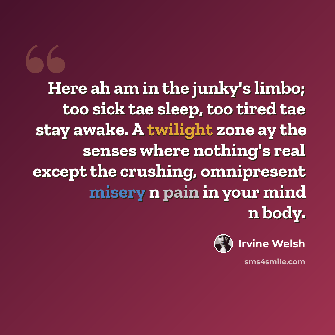 “Here ah am in the junky's limbo; too sick tae sleep, too tired tae stay awake. A twilight zone ay the senses where nothing's real except the crushing, omnipresent misery n pain in your mind n body.” quote by Irvine Welsh