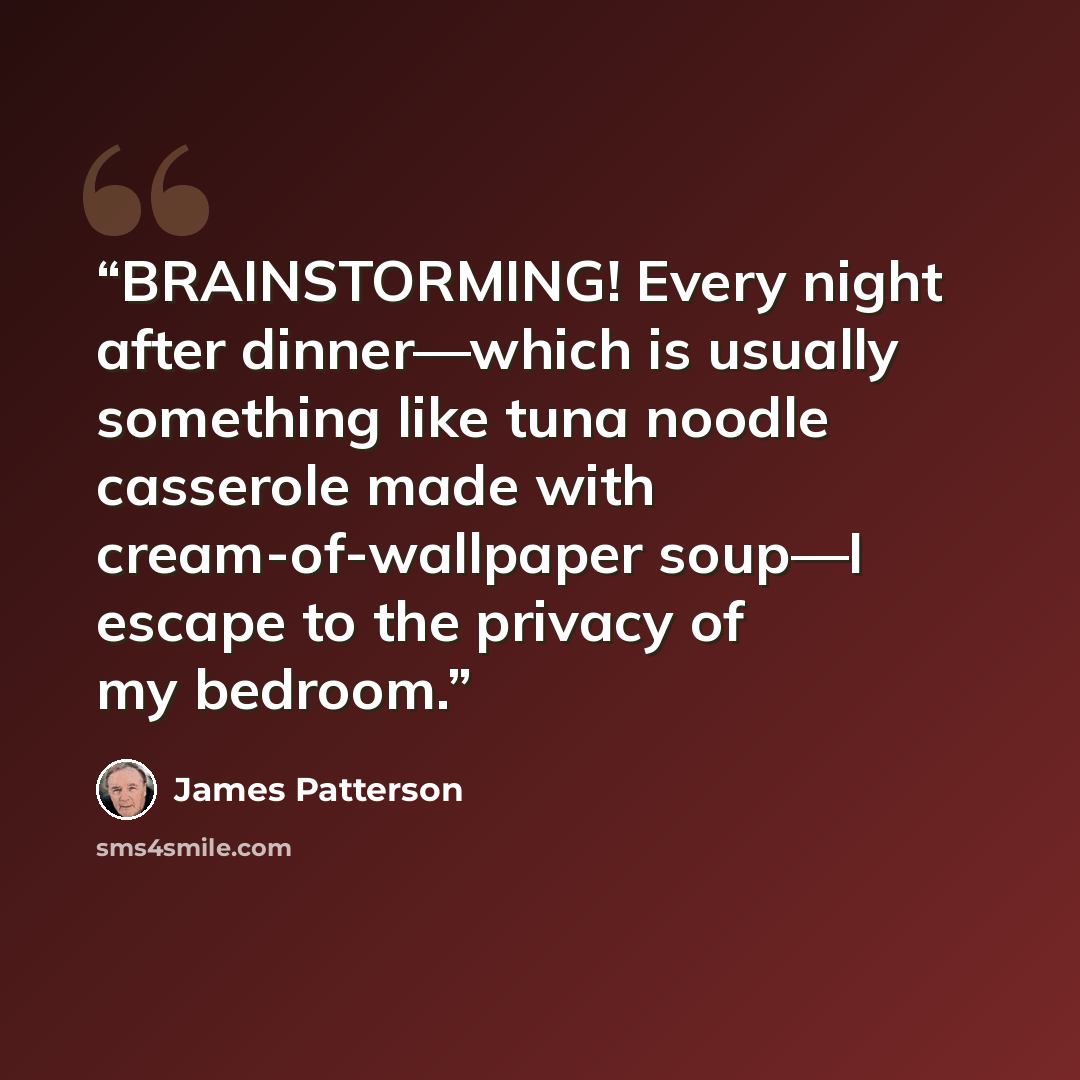 “BRAINSTORMING! Every night after dinner—which is usually something like tuna noodle casserole made with cream-of-wallpaper soup—I escape to the privacy of my bedroom.” quote by James Patterson