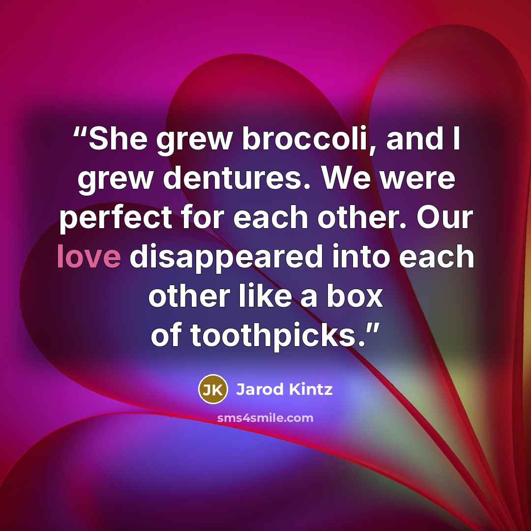 “She grew broccoli, and I grew dentures. We were perfect for each other. Our love disappeared into each other like a box of toothpicks.” quote by Jarod Kintz