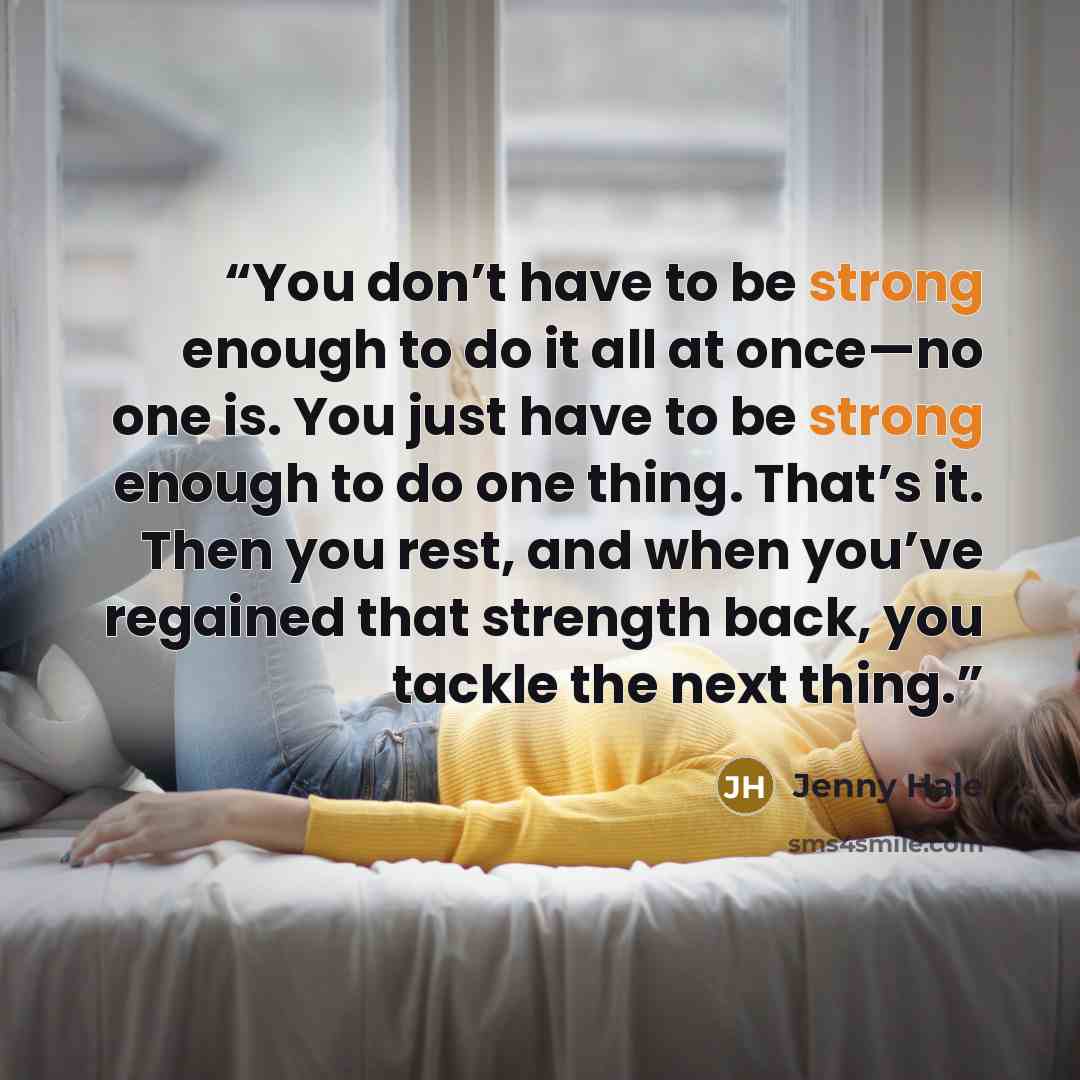 “You don’t have to be strong enough to do it all at once—no one is. You just have to be strong enough to do one thing. That’s it. Then you rest, and when you’ve regained that strength back, you tackle the next thing.” quote by Jenny Hale