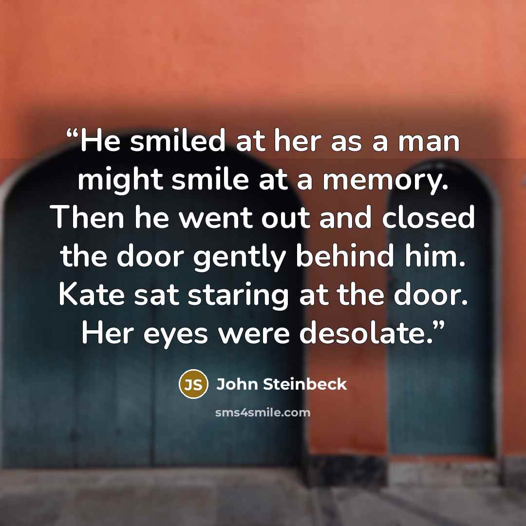 “He smiled at her as a man might smile at a memory. Then he went out and closed the door gently behind him. Kate sat staring at the door. Her eyes were desolate.” quote by John Steinbeck
